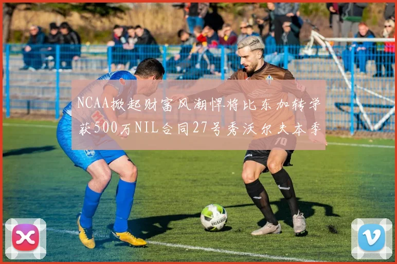NCAA掀起财富风潮悍将比东加转学获500万NIL合同27号秀沃尔夫本季收入280万