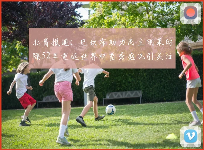 北青报道：巴坎布助力民主刚果时隔52年重返世界杯首秀盛况引关注