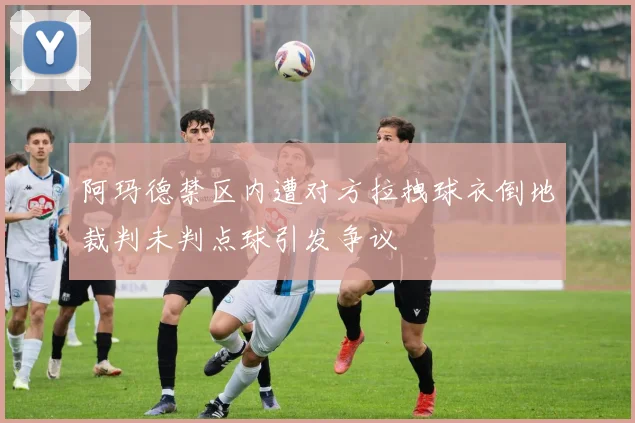 阿玛德禁区内遭对方拉拽球衣倒地裁判未判点球引发争议