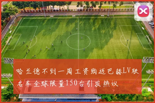 哈兰德不到一周工资购迈巴赫LV联名车全球限量150台引发热议