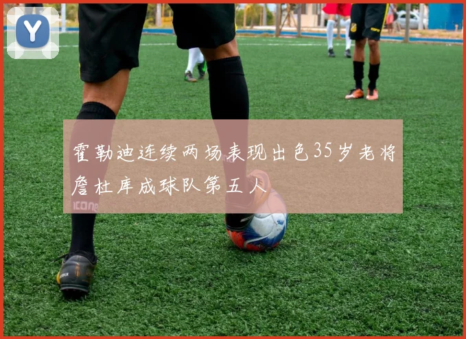 霍勒迪连续两场表现出色35岁老将詹杜库成球队第五人