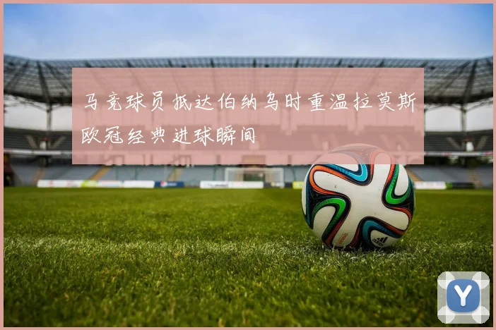 马竞球员抵达伯纳乌时重温拉莫斯欧冠经典进球瞬间