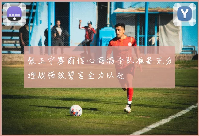 张玉宁赛前信心满满全队准备充分迎战强敌誓言全力以赴