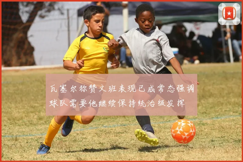 瓦塞尔称赞文班表现已成常态强调球队需要他继续保持统治级发挥