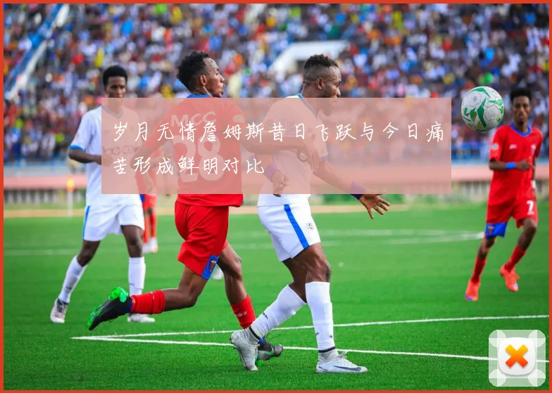 岁月无情詹姆斯昔日飞跃与今日痛苦形成鲜明对比