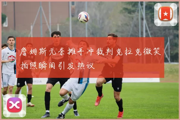 詹姆斯无奈摊手冲裁判克拉克微笑拍照瞬间引发热议
