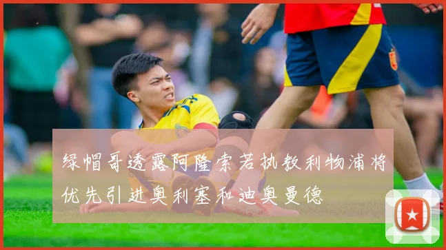 绿帽哥透露阿隆索若执教利物浦将优先引进奥利塞和迪奥曼德