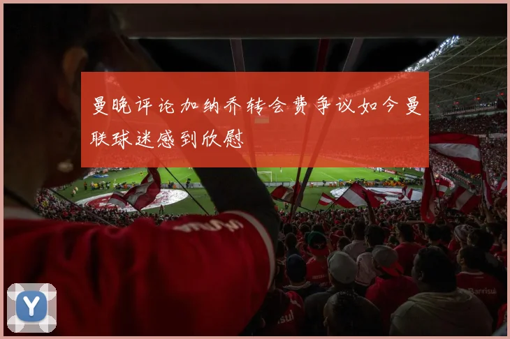 曼晚评论加纳乔转会费争议如今曼联球迷感到欣慰