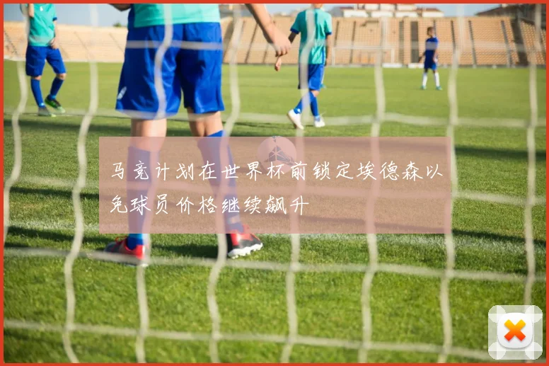 马竞计划在世界杯前锁定埃德森以免球员价格继续飙升